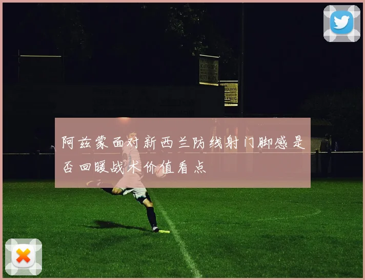 阿兹蒙面对新西兰防线射门脚感是否回暖战术价值看点