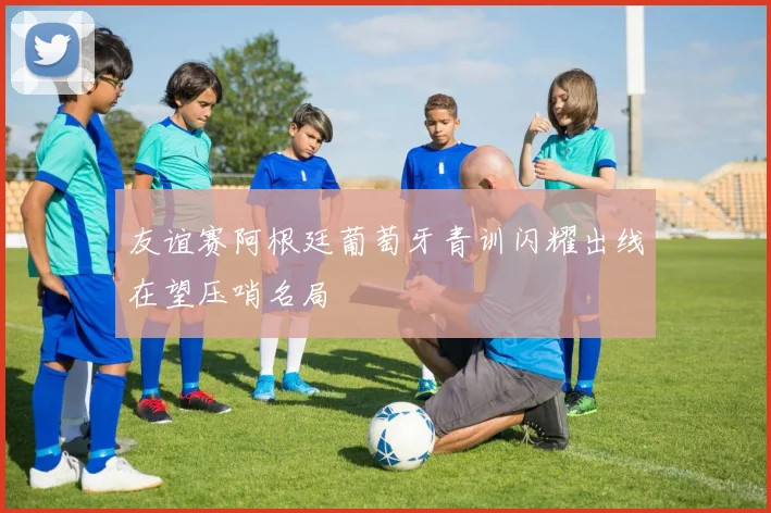 友谊赛阿根廷葡萄牙青训闪耀出线在望压哨名局