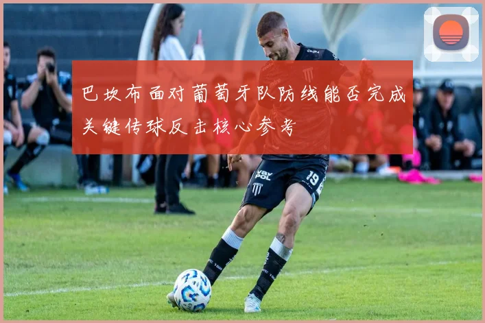 巴坎布面对葡萄牙队防线能否完成关键传球反击核心参考