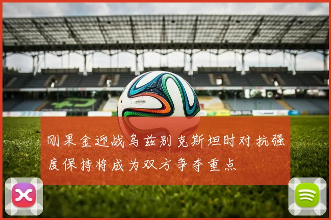 刚果金迎战乌兹别克斯坦时对抗强度保持将成为双方争夺重点
