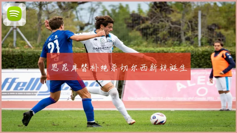 恩昆库替补绝杀切尔西新核诞生