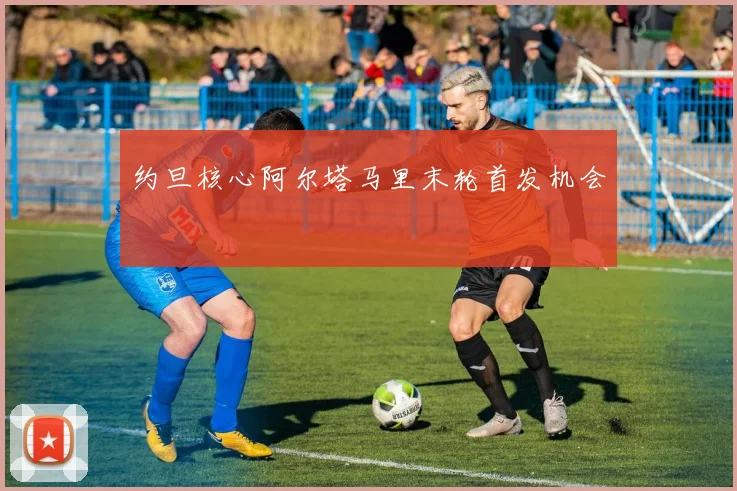 约旦核心阿尔塔马里末轮首发机会