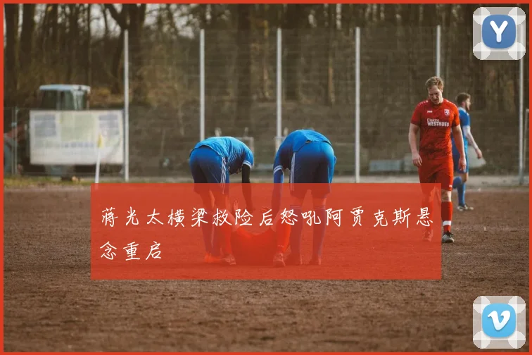 蒋光太横梁救险后怒吼阿贾克斯悬念重启