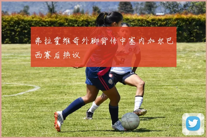 弗拉霍维奇外脚背传中塞内加尔巴西赛后热议