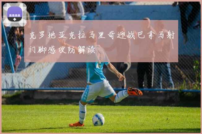 克罗地亚克拉马里奇迎战巴拿马射门脚感攻防解读