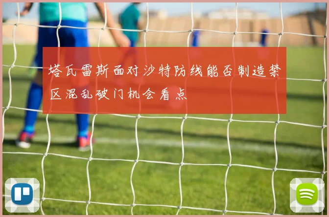 塔瓦雷斯面对沙特防线能否制造禁区混乱破门机会看点