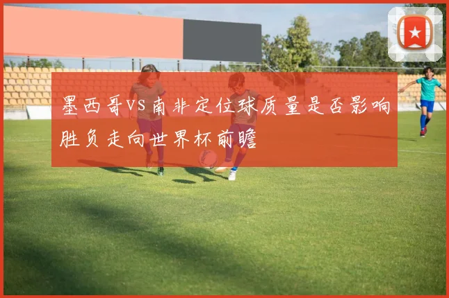 墨西哥vs南非定位球质量是否影响胜负走向世界杯前瞻
