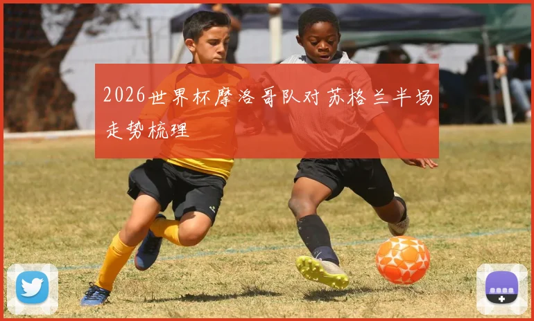 2026世界杯摩洛哥队对苏格兰半场走势梳理
