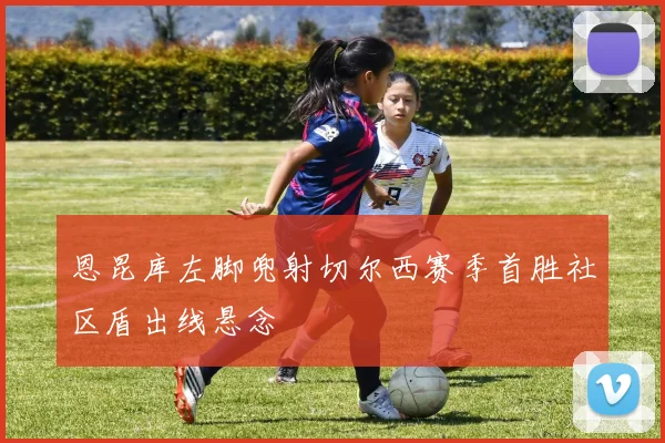恩昆库左脚兜射切尔西赛季首胜社区盾出线悬念