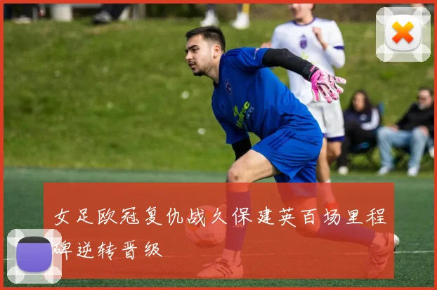 女足欧冠复仇战久保建英百场里程碑逆转晋级