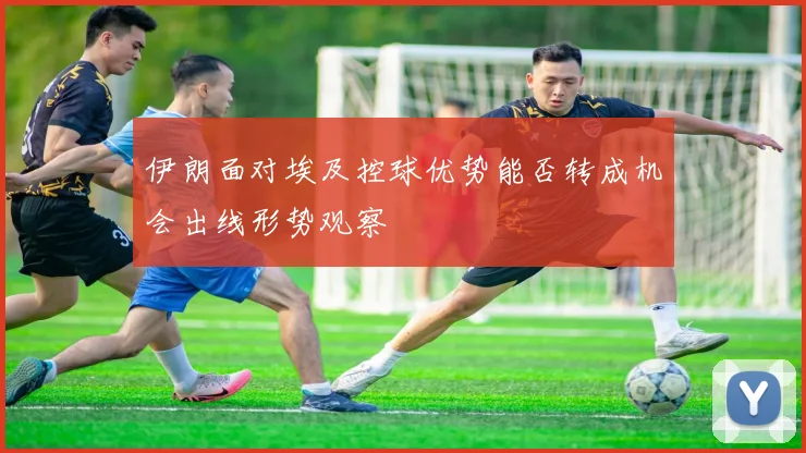 伊朗面对埃及控球优势能否转成机会出线形势观察