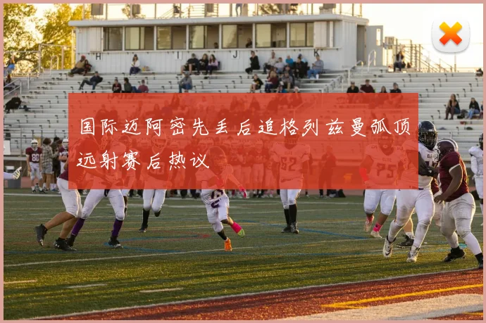 国际迈阿密先丢后追格列兹曼弧顶远射赛后热议