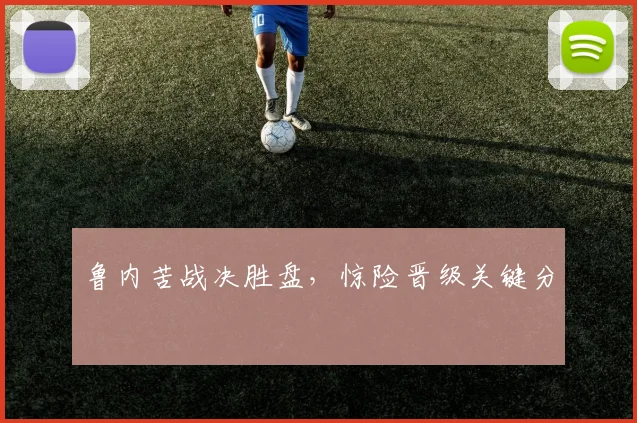 鲁内苦战决胜盘，惊险晋级关键分