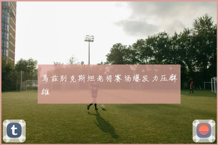 乌兹别克斯坦老将赛场爆发力压群雄