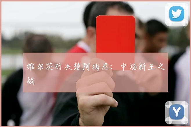 维尔茨对决楚阿梅尼：中场新王之战