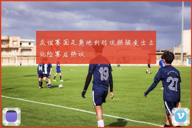 友谊赛国足奥地利对攻颜骏凌出击化险赛后热议