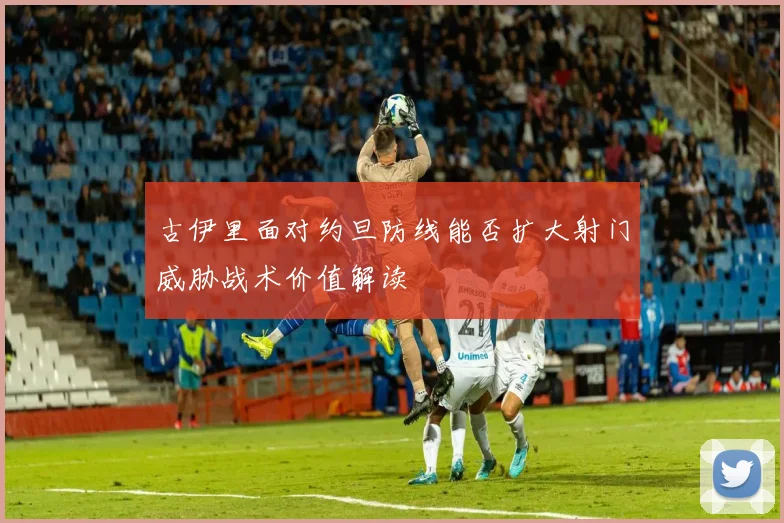 古伊里面对约旦防线能否扩大射门威胁战术价值解读