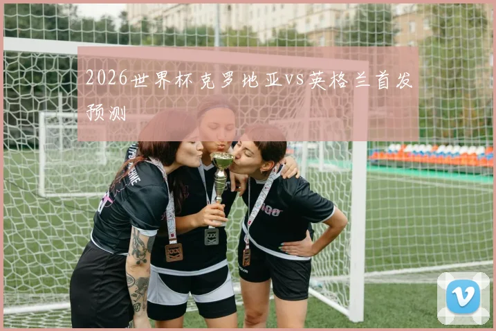 2026世界杯克罗地亚vs英格兰首发预测