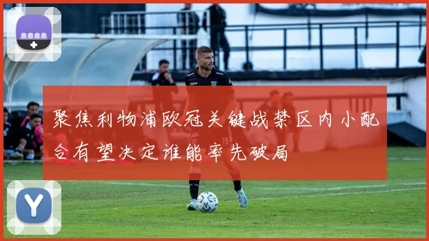 聚焦利物浦欧冠关键战禁区内小配合有望决定谁能率先破局