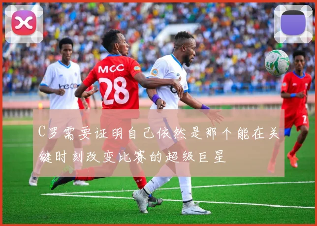 C罗需要证明自己依然是那个能在关键时刻改变比赛的超级巨星
