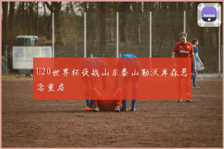 U20世界杯夜战山东泰山勒沃库森悬念重启