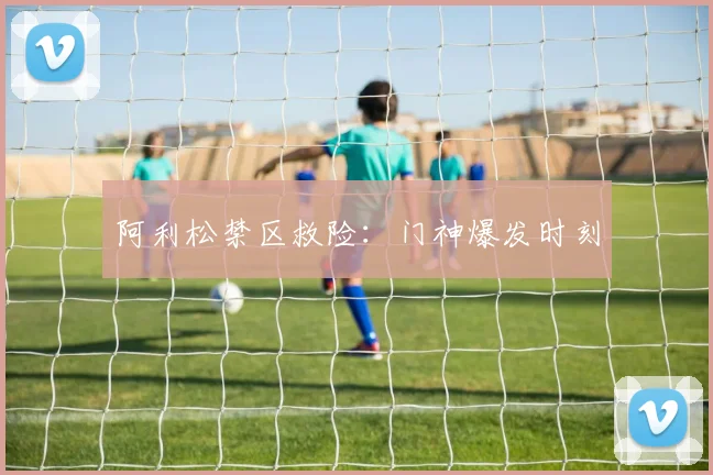 阿利松禁区救险：门神爆发时刻