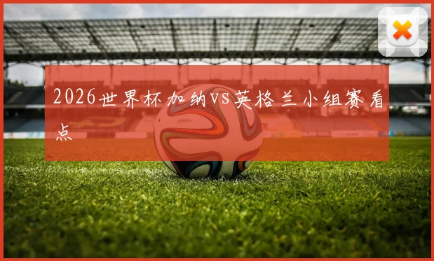 2026世界杯加纳vs英格兰小组赛看点