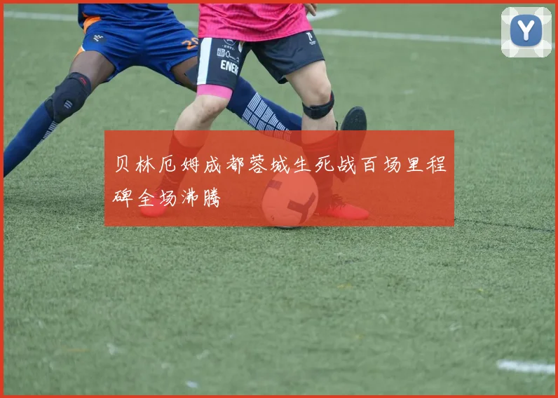 贝林厄姆成都蓉城生死战百场里程碑全场沸腾