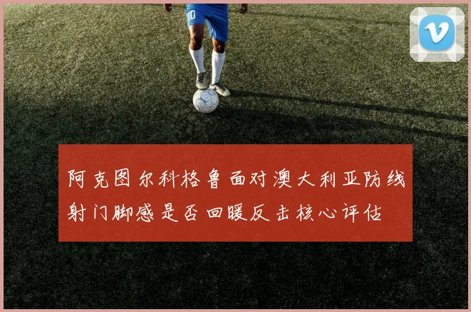 阿克图尔科格鲁面对澳大利亚防线射门脚感是否回暖反击核心评估