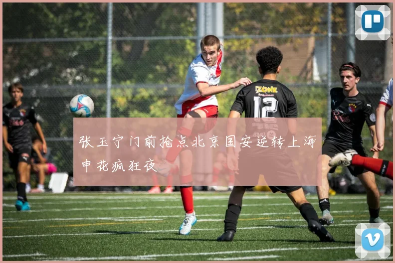 张玉宁门前抢点北京国安逆转上海申花疯狂夜