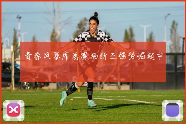 青春风暴席卷赛场新王强势崛起中