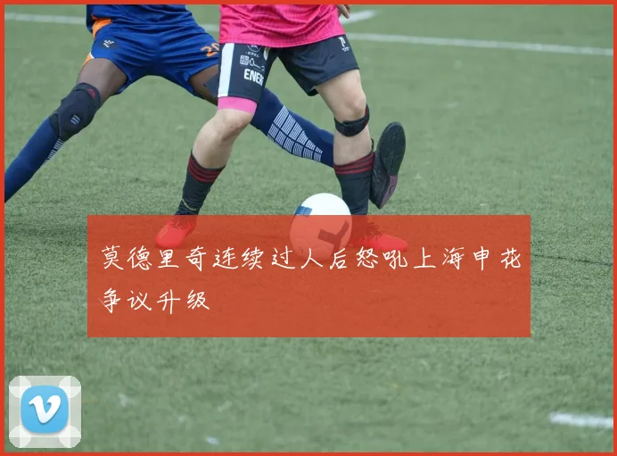 莫德里奇连续过人后怒吼上海申花争议升级