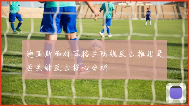 迪亚斯面对苏格兰防线反击推进是否关键反击核心分析