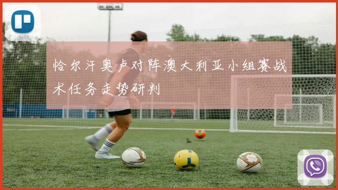 恰尔汗奥卢对阵澳大利亚小组赛战术任务走势研判