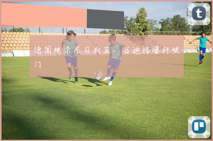 德国绝杀尼日利亚，吕迪格爆杆破门