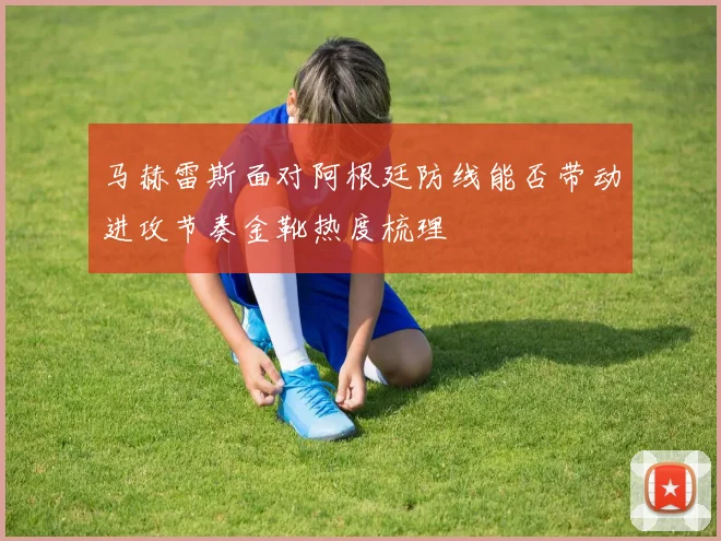 马赫雷斯面对阿根廷防线能否带动进攻节奏金靴热度梳理
