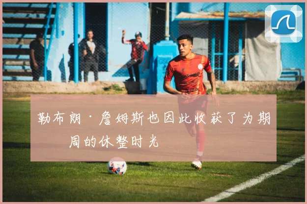勒布朗·詹姆斯也因此收获了为期一周的休整时光