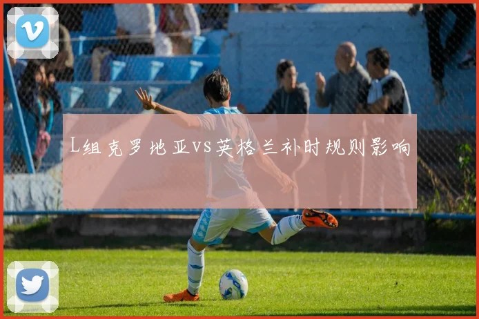 L组克罗地亚vs英格兰补时规则影响