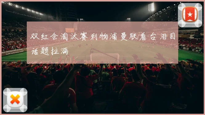 双红会淘汰赛利物浦曼联看台泪目话题拉满