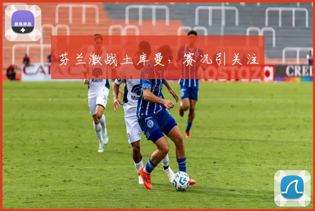 芬兰激战土库曼，赛况引关注