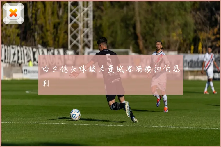 哈兰德头球接力曼城客场横扫伯恩利