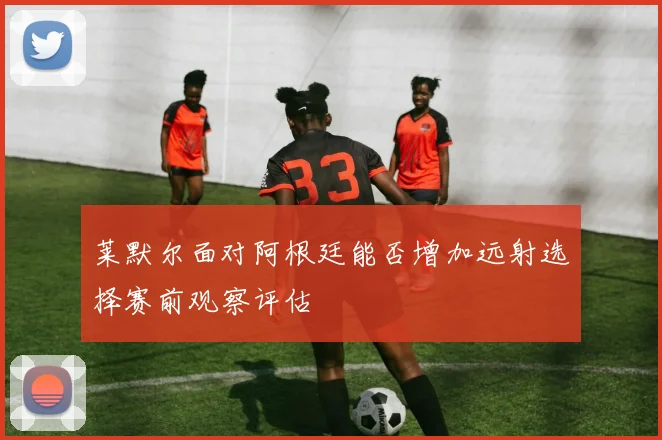莱默尔面对阿根廷能否增加远射选择赛前观察评估