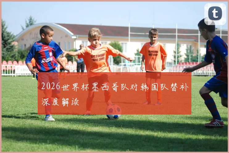 2026世界杯墨西哥队对韩国队替补深度解读