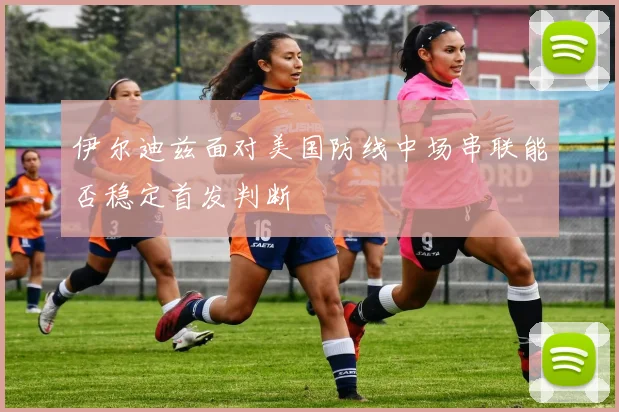 伊尔迪兹面对美国防线中场串联能否稳定首发判断