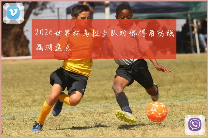 2026世界杯乌拉圭队对佛得角防线漏洞盘点