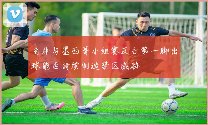 南非与墨西哥小组赛反击第一脚出球能否持续制造禁区威胁