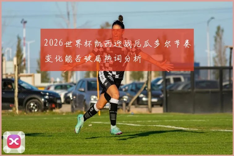 2026世界杯凯西迎战厄瓜多尔节奏变化能否破局热词分析