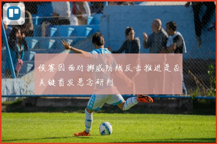 侯赛因面对挪威防线反击推进是否关键首发悬念研判