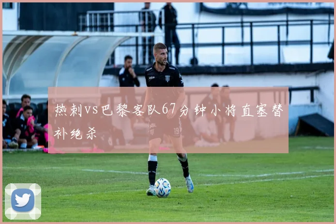 热刺vs巴黎客队67分钟小将直塞替补绝杀