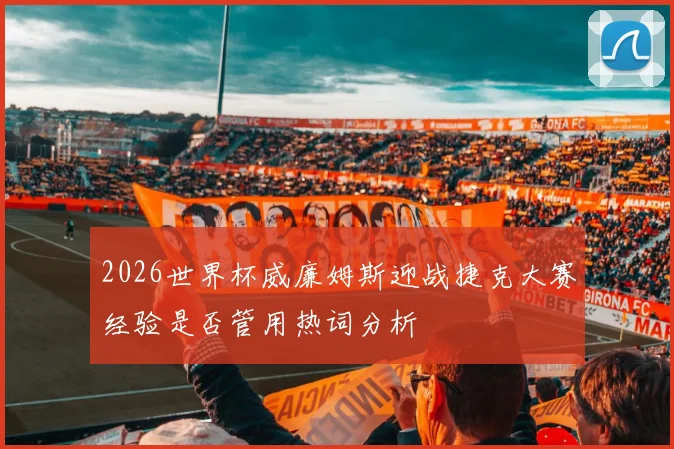 2026世界杯威廉姆斯迎战捷克大赛经验是否管用热词分析